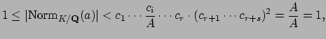 $\displaystyle 1\leq \vert\Norm _{K/\mathbf{Q}}(a)\vert < c_1\cdots \frac{c_i}{A}\cdots c_r \cdot (c_{r+1}\cdots c_{r+s})^2 = \frac{A}{A} = 1,
$