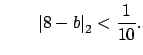 $\displaystyle \qquad \left\vert 8-b\right\vert _2 < \frac{1}{10}.
$